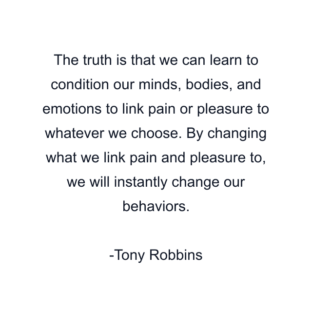 The truth is that we can learn to condition our minds, bodies, and emotions to link pain or pleasure to whatever we choose. By changing what we link pain and pleasure to, we will instantly change our behaviors.