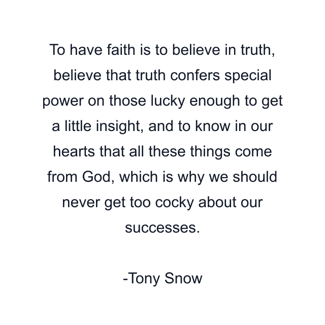 To have faith is to believe in truth, believe that truth confers special power on those lucky enough to get a little insight, and to know in our hearts that all these things come from God, which is why we should never get too cocky about our successes.