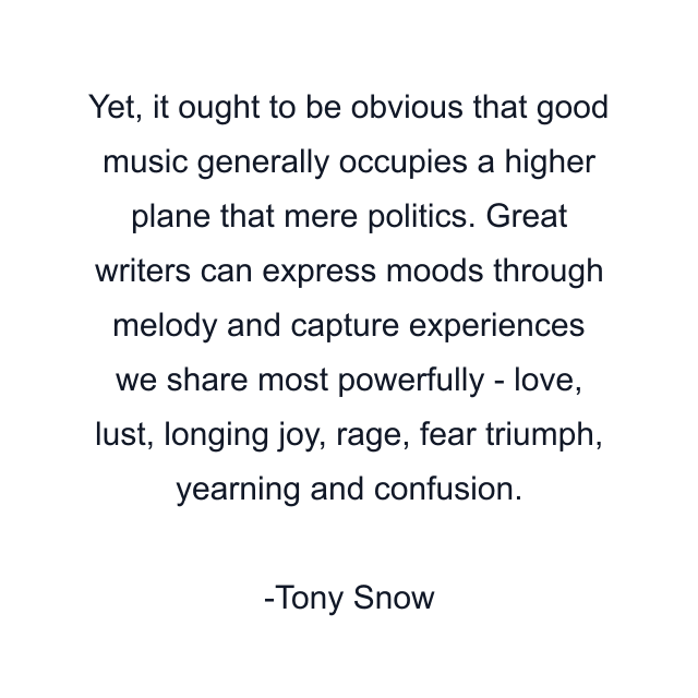 Yet, it ought to be obvious that good music generally occupies a higher plane that mere politics. Great writers can express moods through melody and capture experiences we share most powerfully - love, lust, longing joy, rage, fear triumph, yearning and confusion.