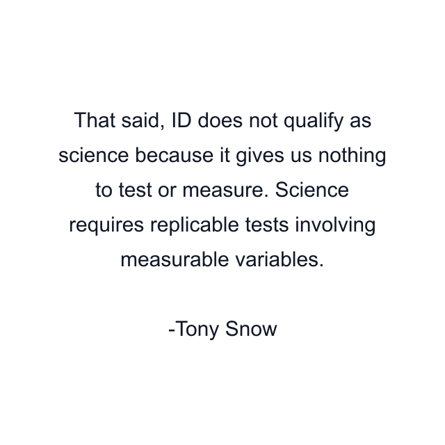 That said, ID does not qualify as science because it gives us nothing to test or measure. Science requires replicable tests involving measurable variables.