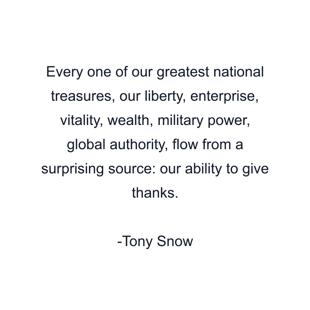 Every one of our greatest national treasures, our liberty, enterprise, vitality, wealth, military power, global authority, flow from a surprising source: our ability to give thanks.