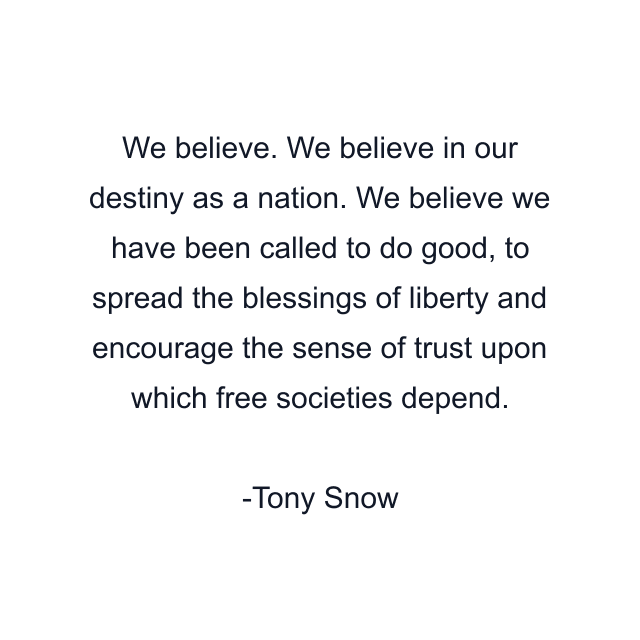 We believe. We believe in our destiny as a nation. We believe we have been called to do good, to spread the blessings of liberty and encourage the sense of trust upon which free societies depend.