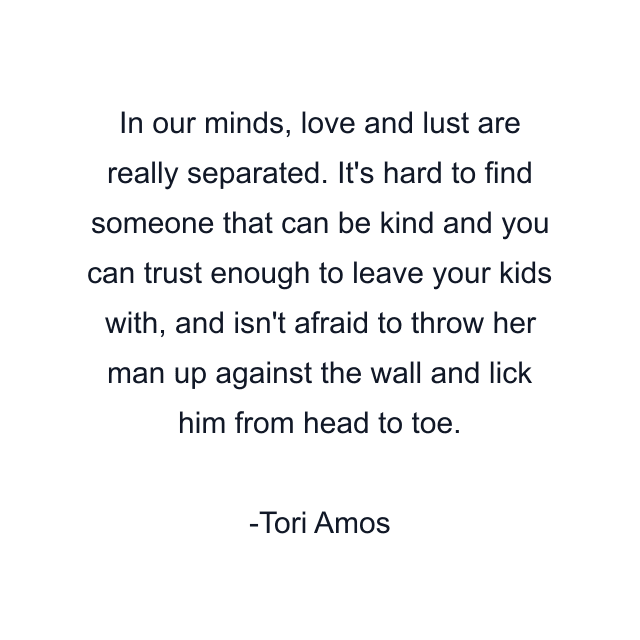 In our minds, love and lust are really separated. It's hard to find someone that can be kind and you can trust enough to leave your kids with, and isn't afraid to throw her man up against the wall and lick him from head to toe.