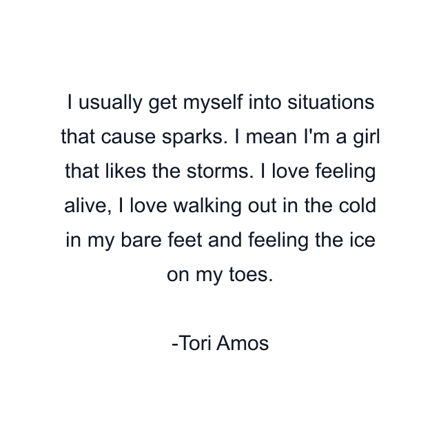 I usually get myself into situations that cause sparks. I mean I'm a girl that likes the storms. I love feeling alive, I love walking out in the cold in my bare feet and feeling the ice on my toes.