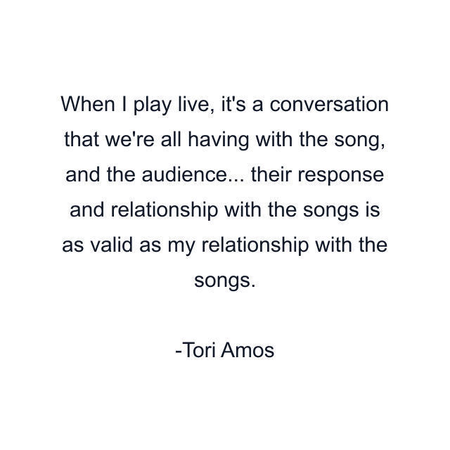 When I play live, it's a conversation that we're all having with the song, and the audience... their response and relationship with the songs is as valid as my relationship with the songs.