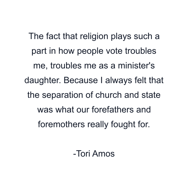 The fact that religion plays such a part in how people vote troubles me, troubles me as a minister's daughter. Because I always felt that the separation of church and state was what our forefathers and foremothers really fought for.