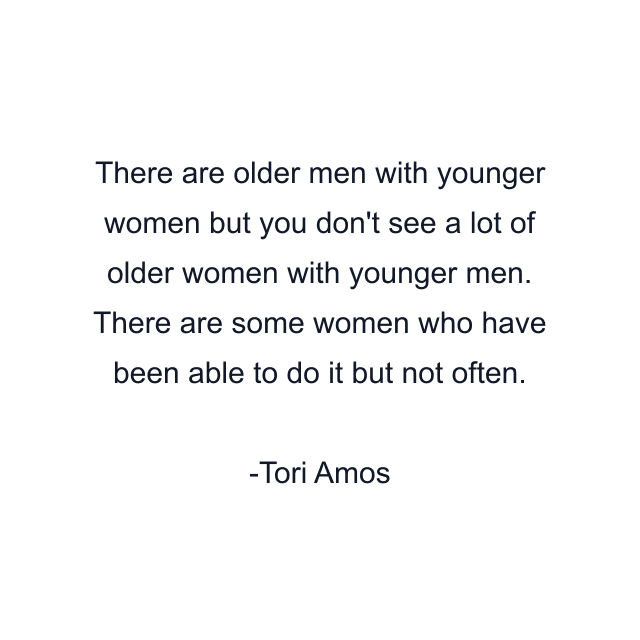 There are older men with younger women but you don't see a lot of older women with younger men. There are some women who have been able to do it but not often.