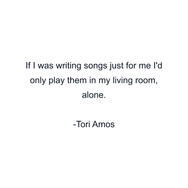 If I was writing songs just for me I'd only play them in my living room, alone.