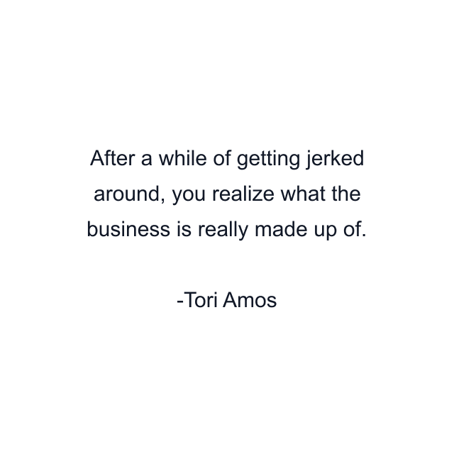 After a while of getting jerked around, you realize what the business is really made up of.