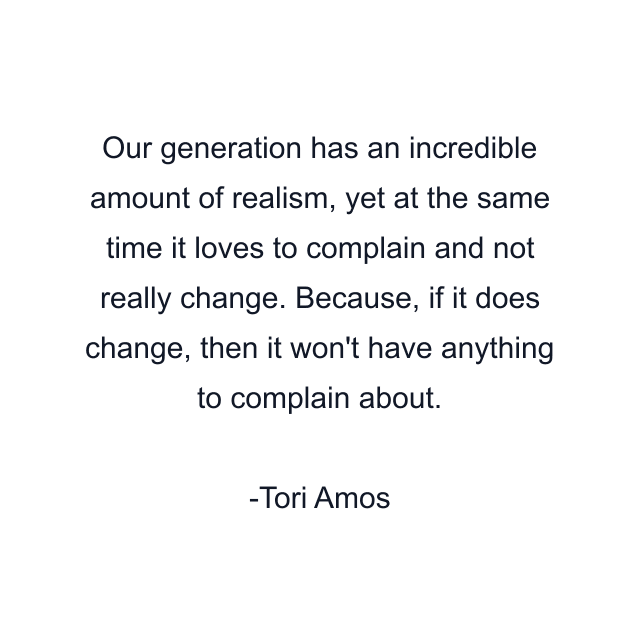 Our generation has an incredible amount of realism, yet at the same time it loves to complain and not really change. Because, if it does change, then it won't have anything to complain about.