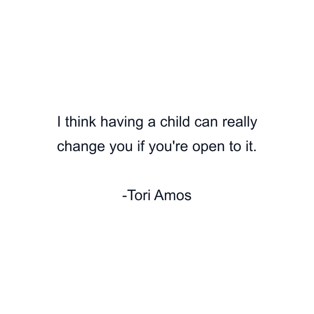 I think having a child can really change you if you're open to it.