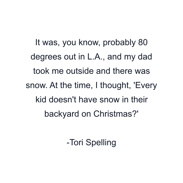 It was, you know, probably 80 degrees out in L.A., and my dad took me outside and there was snow. At the time, I thought, 'Every kid doesn't have snow in their backyard on Christmas?'