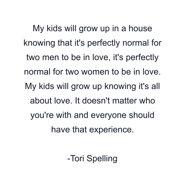 My kids will grow up in a house knowing that it's perfectly normal for two men to be in love, it's perfectly normal for two women to be in love. My kids will grow up knowing it's all about love. It doesn't matter who you're with and everyone should have that experience.