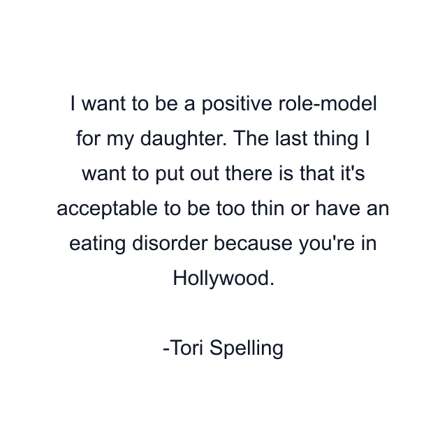 I want to be a positive role-model for my daughter. The last thing I want to put out there is that it's acceptable to be too thin or have an eating disorder because you're in Hollywood.