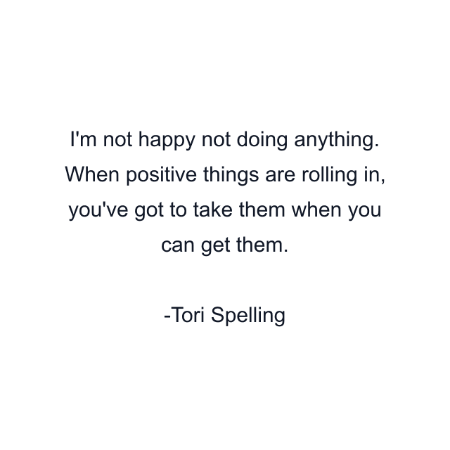 I'm not happy not doing anything. When positive things are rolling in, you've got to take them when you can get them.