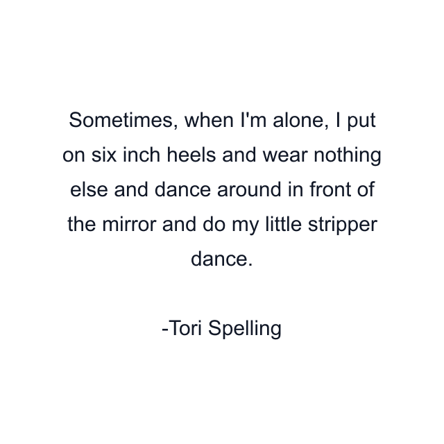 Sometimes, when I'm alone, I put on six inch heels and wear nothing else and dance around in front of the mirror and do my little stripper dance.