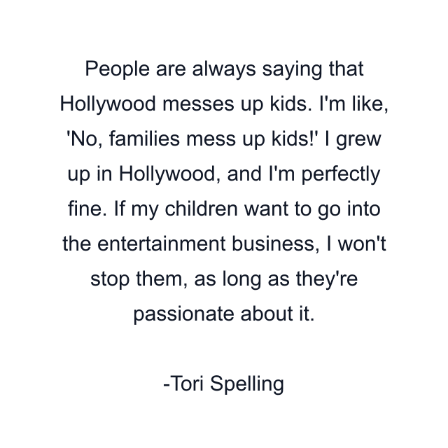 People are always saying that Hollywood messes up kids. I'm like, 'No, families mess up kids!' I grew up in Hollywood, and I'm perfectly fine. If my children want to go into the entertainment business, I won't stop them, as long as they're passionate about it.