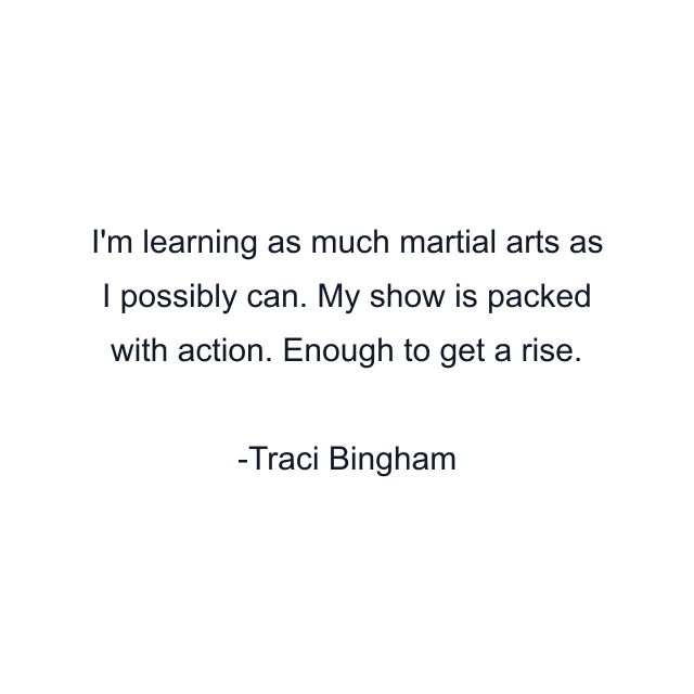 I'm learning as much martial arts as I possibly can. My show is packed with action. Enough to get a rise.