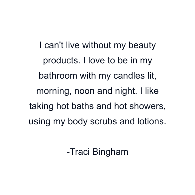 I can't live without my beauty products. I love to be in my bathroom with my candles lit, morning, noon and night. I like taking hot baths and hot showers, using my body scrubs and lotions.