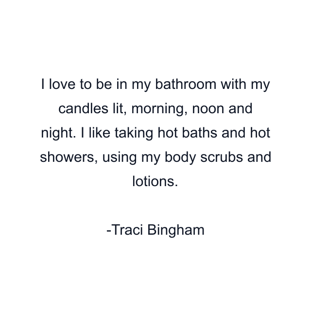 I love to be in my bathroom with my candles lit, morning, noon and night. I like taking hot baths and hot showers, using my body scrubs and lotions.