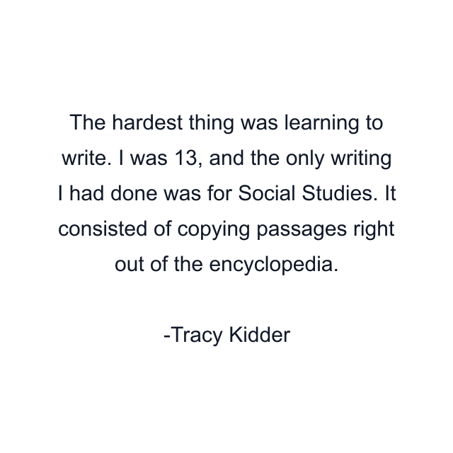 The hardest thing was learning to write. I was 13, and the only writing I had done was for Social Studies. It consisted of copying passages right out of the encyclopedia.