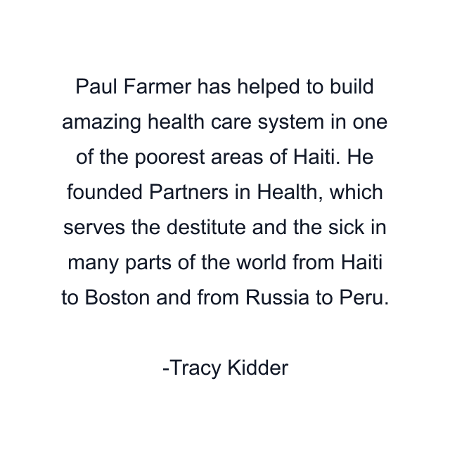 Paul Farmer has helped to build amazing health care system in one of the poorest areas of Haiti. He founded Partners in Health, which serves the destitute and the sick in many parts of the world from Haiti to Boston and from Russia to Peru.