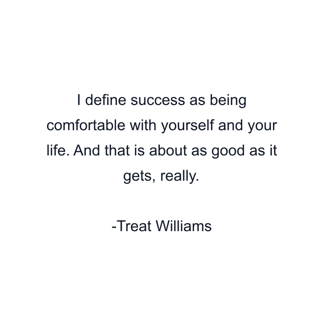 I define success as being comfortable with yourself and your life. And that is about as good as it gets, really.