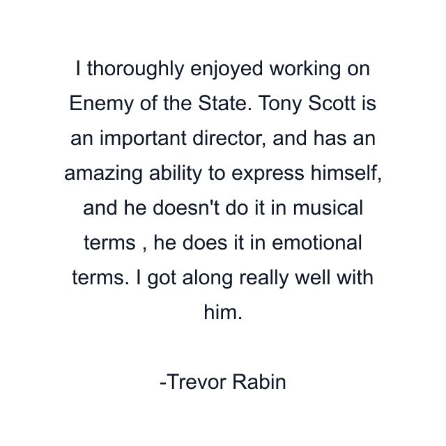 I thoroughly enjoyed working on Enemy of the State. Tony Scott is an important director, and has an amazing ability to express himself, and he doesn't do it in musical terms , he does it in emotional terms. I got along really well with him.