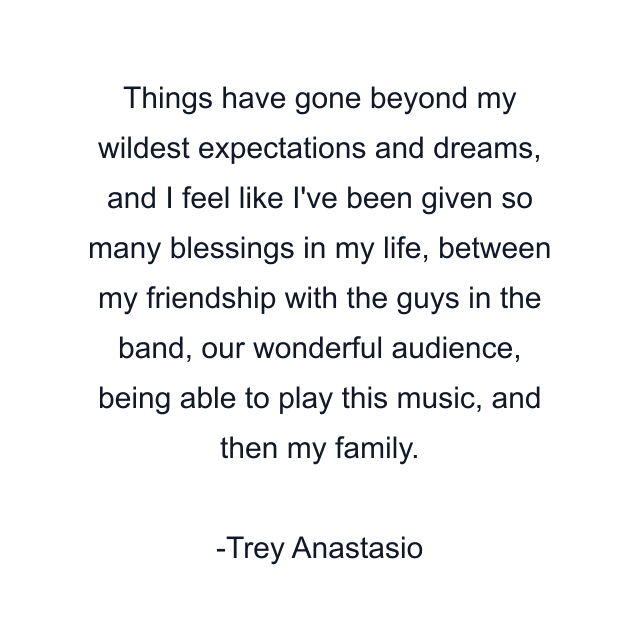 Things have gone beyond my wildest expectations and dreams, and I feel like I've been given so many blessings in my life, between my friendship with the guys in the band, our wonderful audience, being able to play this music, and then my family.