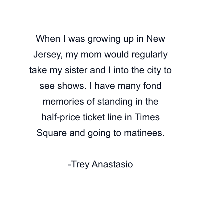 When I was growing up in New Jersey, my mom would regularly take my sister and I into the city to see shows. I have many fond memories of standing in the half-price ticket line in Times Square and going to matinees.