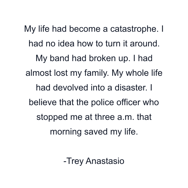 My life had become a catastrophe. I had no idea how to turn it around. My band had broken up. I had almost lost my family. My whole life had devolved into a disaster. I believe that the police officer who stopped me at three a.m. that morning saved my life.