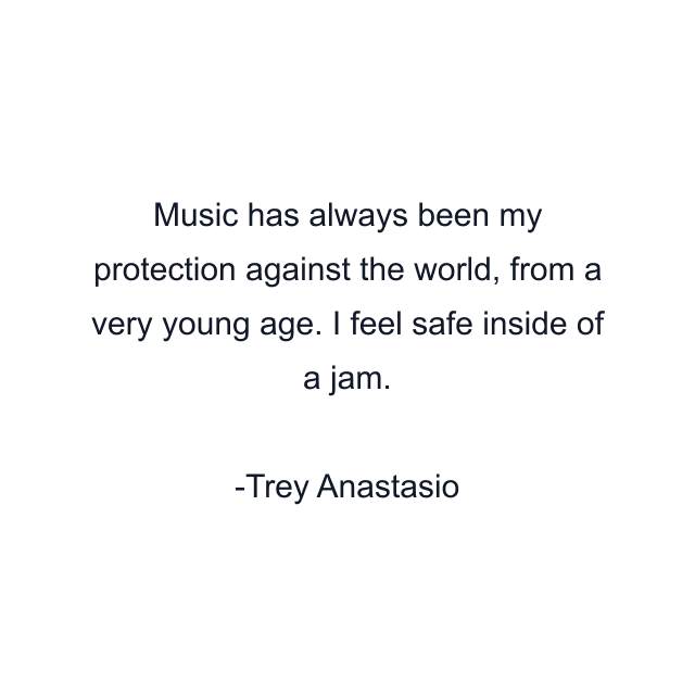 Music has always been my protection against the world, from a very young age. I feel safe inside of a jam.