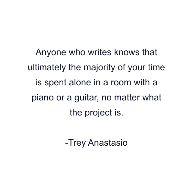 Anyone who writes knows that ultimately the majority of your time is spent alone in a room with a piano or a guitar, no matter what the project is.