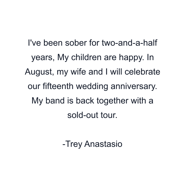 I've been sober for two-and-a-half years, My children are happy. In August, my wife and I will celebrate our fifteenth wedding anniversary. My band is back together with a sold-out tour.