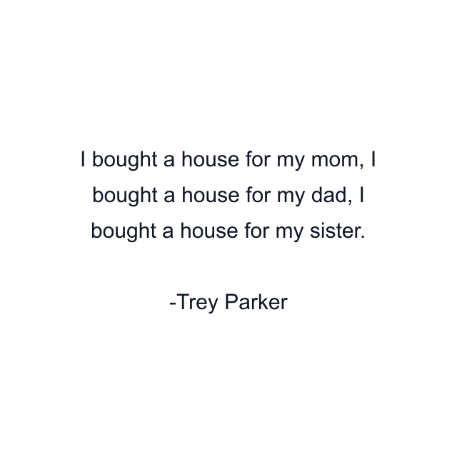 I bought a house for my mom, I bought a house for my dad, I bought a house for my sister.