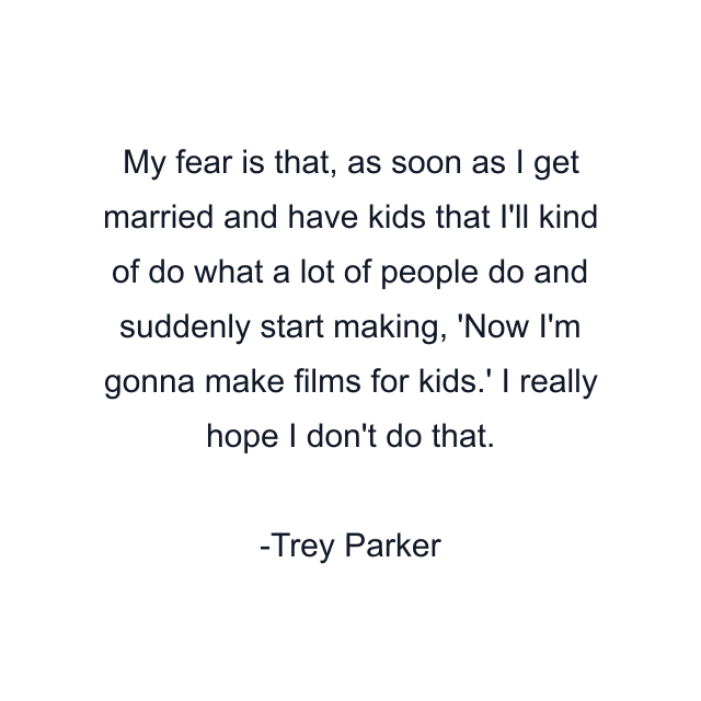 My fear is that, as soon as I get married and have kids that I'll kind of do what a lot of people do and suddenly start making, 'Now I'm gonna make films for kids.' I really hope I don't do that.