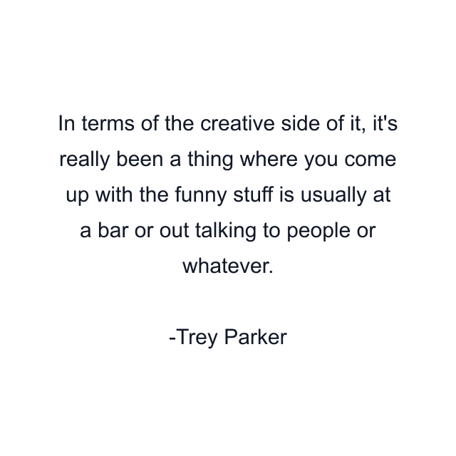 In terms of the creative side of it, it's really been a thing where you come up with the funny stuff is usually at a bar or out talking to people or whatever.