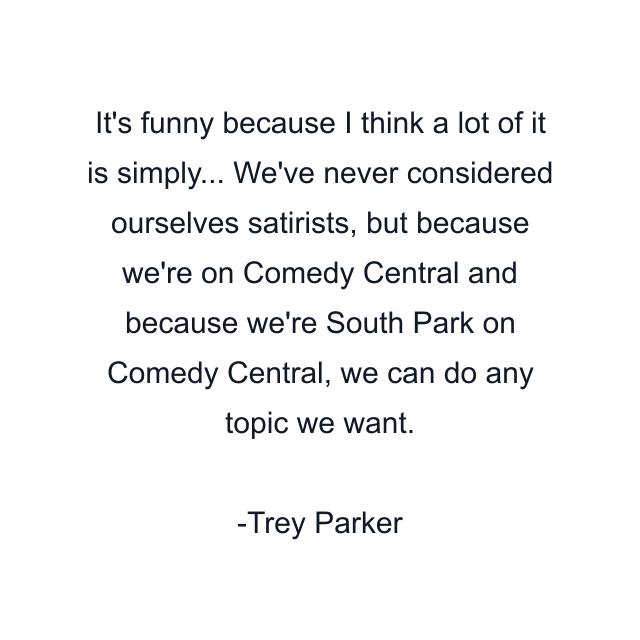 It's funny because I think a lot of it is simply... We've never considered ourselves satirists, but because we're on Comedy Central and because we're South Park on Comedy Central, we can do any topic we want.