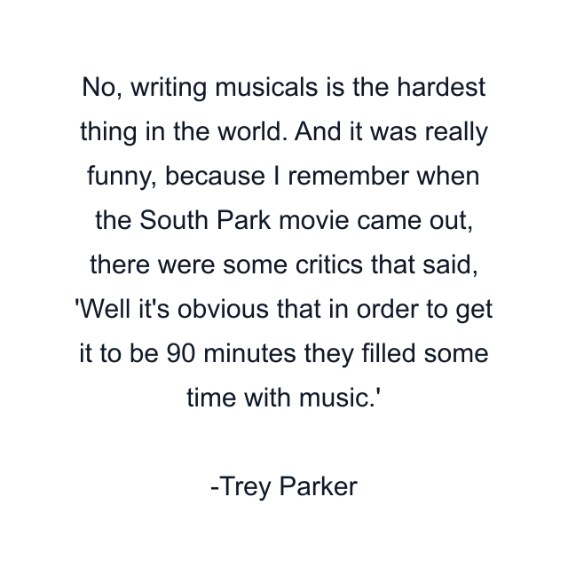 No, writing musicals is the hardest thing in the world. And it was really funny, because I remember when the South Park movie came out, there were some critics that said, 'Well it's obvious that in order to get it to be 90 minutes they filled some time with music.'