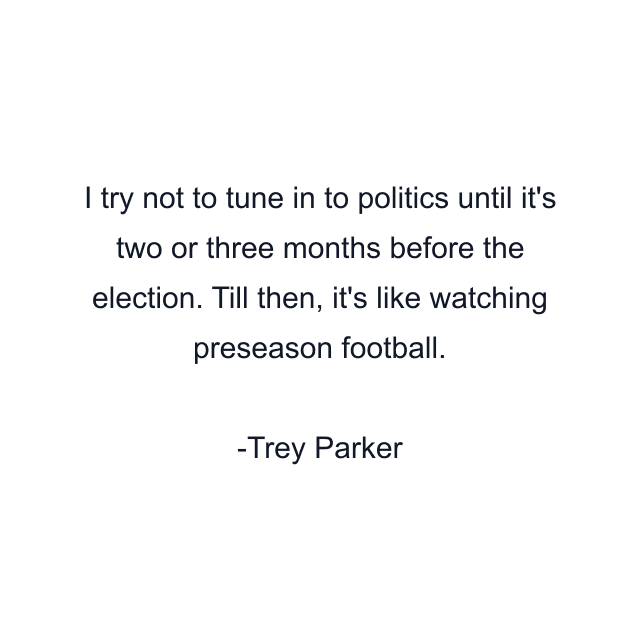 I try not to tune in to politics until it's two or three months before the election. Till then, it's like watching preseason football.