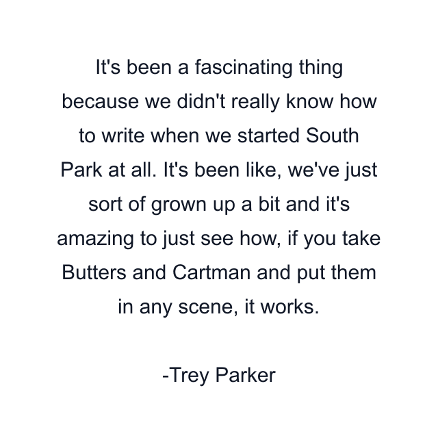 It's been a fascinating thing because we didn't really know how to write when we started South Park at all. It's been like, we've just sort of grown up a bit and it's amazing to just see how, if you take Butters and Cartman and put them in any scene, it works.