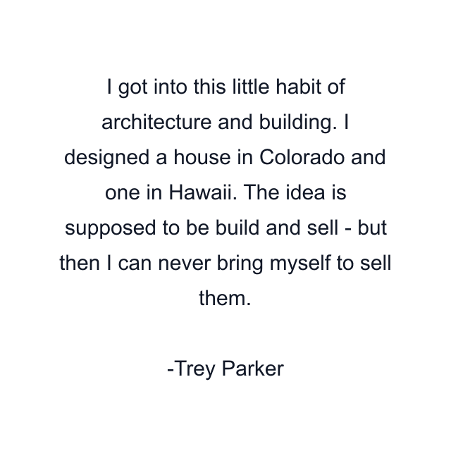 I got into this little habit of architecture and building. I designed a house in Colorado and one in Hawaii. The idea is supposed to be build and sell - but then I can never bring myself to sell them.