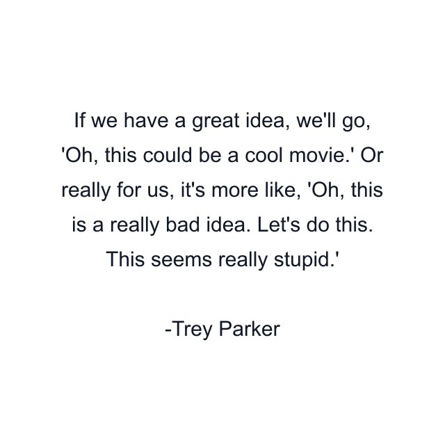 If we have a great idea, we'll go, 'Oh, this could be a cool movie.' Or really for us, it's more like, 'Oh, this is a really bad idea. Let's do this. This seems really stupid.'