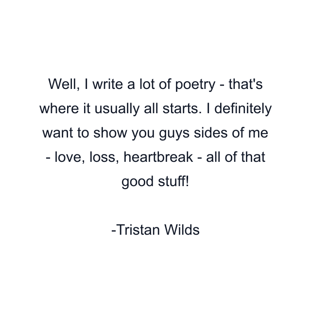 Well, I write a lot of poetry - that's where it usually all starts. I definitely want to show you guys sides of me - love, loss, heartbreak - all of that good stuff!