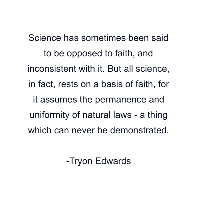 Science has sometimes been said to be opposed to faith, and inconsistent with it. But all science, in fact, rests on a basis of faith, for it assumes the permanence and uniformity of natural laws - a thing which can never be demonstrated.