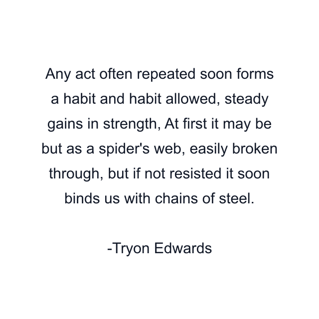 Any act often repeated soon forms a habit and habit allowed, steady gains in strength, At first it may be but as a spider's web, easily broken through, but if not resisted it soon binds us with chains of steel.