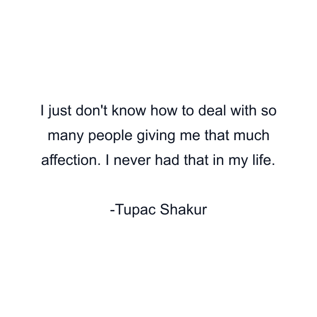 I just don't know how to deal with so many people giving me that much affection. I never had that in my life.