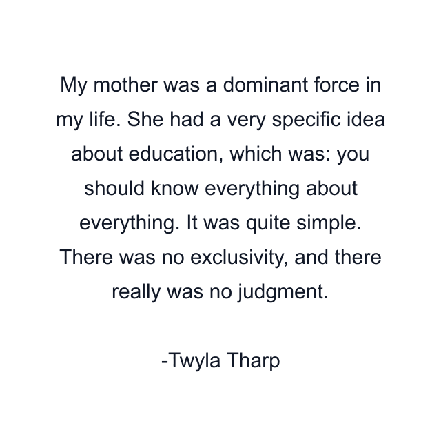 My mother was a dominant force in my life. She had a very specific idea about education, which was: you should know everything about everything. It was quite simple. There was no exclusivity, and there really was no judgment.