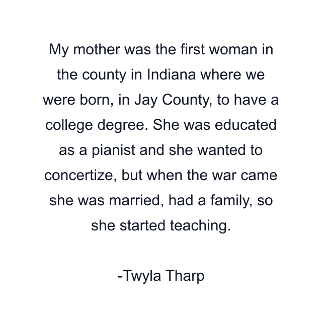 My mother was the first woman in the county in Indiana where we were born, in Jay County, to have a college degree. She was educated as a pianist and she wanted to concertize, but when the war came she was married, had a family, so she started teaching.