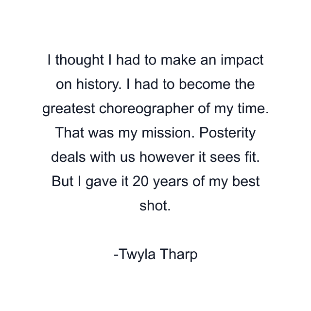 I thought I had to make an impact on history. I had to become the greatest choreographer of my time. That was my mission. Posterity deals with us however it sees fit. But I gave it 20 years of my best shot.